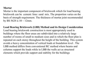 Mortar
Mortar is the important component of brickwork which for load bearing
brickwork can be cement: lime: sand mix. The proportion varies on the
basis of strength requirement. The thickness of mortar joint recommended
by BS 5628 is 10 ~ 12mm.
Load Bearing Brickwork (LBB) Method and its Design Consideration
Load bearing brickwork construction is most appropriately used in
buildings where the floor areas are subdivided into a relatively large
number of rooms of small to medium sizes and in which the floor plan is
repeated on each storey throughout the height of the building. This system
avoids a heavy concentration of vertical loads at foundation level . The
LBB method differs from conventional RC method where beams and
columns support the loads while in LBB the walls act as structural
elements which provide support and stability for the buildings
 