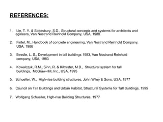 REFERENCES:
1. Lin, T. Y. & Stotesbury, S.D., Structural concepts and systems for architects and
egineers, Van Nostrand Reinhold Company, USA, 1988
2. Fintel, M., Handbook of concrete engineering, Van Nostrand Reinhold Company,
USA, 1986
3. Beedle, L. S., Development in tall buildings 1983, Van Nostrand Reinhold
company, USA, 1983
4. Kowalczyk, R.M., Sinn, R. & Kilmister, M.B., Structural system for tall
buildings, McGraw-Hill, Inc., USA, 1995
5. Schueller, W., High-rise building structures, John Wiley & Sons, USA, 1977
6. Council on Tall Buildings and Urban Habitat, Structural Systems for Tall Buildings, 1995
7. Wolfgang Schueller, High-rise Building Structures, 1977
 