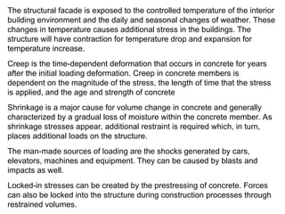 The structural facade is exposed to the controlled temperature of the interior
building environment and the daily and seasonal changes of weather. These
changes in temperature causes additional stress in the buildings. The
structure will have contraction for temperature drop and expansion for
temperature increase.
Creep is the time-dependent deformation that occurs in concrete for years
after the initial loading deformation. Creep in concrete members is
dependent on the magnitude of the stress, the length of time that the stress
is applied, and the age and strength of concrete
Shrinkage is a major cause for volume change in concrete and generally
characterized by a gradual loss of moisture within the concrete member. As
shrinkage stresses appear, additional restraint is required which, in turn,
places additional loads on the structure.
The man-made sources of loading are the shocks generated by cars,
elevators, machines and equipment. They can be caused by blasts and
impacts as well.
Locked-in stresses can be created by the prestressing of concrete. Forces
can also be locked into the structure during construction processes through
restrained volumes.
 