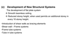 (c) Development of New Structural Systems
The development of flat plate system
 Smooth beamless ceiling,
 Reduced storey height, when used permits an additional storey in
every 10 storey height.
-Introduction of shear walls as bracing elements
-Shear wall – Frame systems
-Frame tube systems
-Tube in tube systems
 