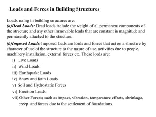 Loads and Forces in Building Structures
Loads acting in building structures are:
(a)Dead Loads: Dead loads include the weight of all permanent components of
the structure and any other immovable loads that are constant in magnitude and
permanently attached to the structure.
(b)Imposed Loads: Imposed loads are loads and forces that act on a structure by
character of use of the structure to the nature of use, activities due to people,
machinery installation, external forces etc. These loads are:
i) Live Loads
ii) Wind Loads
iii) Earthquake Loads
iv) Snow and Rain Loads
v) Soil and Hydrostatic Forces
vi) Erection Loads
vii) Other Forces; such as impact, vibration, temperature effects, shrinkage,
creep and forces due to the settlement of foundations.
 