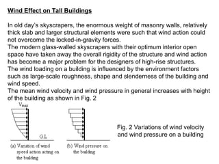 Wind Effect on Tall Buildings
In old day’s skyscrapers, the enormous weight of masonry walls, relatively
thick slab and larger structural elements were such that wind action could
not overcome the locked-in-gravity forces.
The modern glass-walled skyscrapers with their optimum interior open
space have taken away the overall rigidity of the structure and wind action
has become a major problem for the designers of high-rise structures.
The wind loading on a building is influenced by the environment factors
such as large-scale roughness, shape and slenderness of the building and
wind speed.
The mean wind velocity and wind pressure in general increases with height
of the building as shown in Fig. 2
Fig. 2 Variations of wind velocity
and wind pressure on a building
 