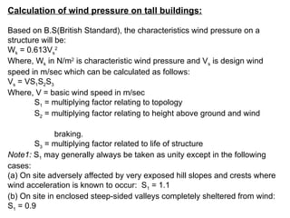 Calculation of wind pressure on tall buildings:
Based on B.S(British Standard), the characteristics wind pressure on a
structure will be:
Wk = 0.613Vs
2
Where, Wk in N/m2
is characteristic wind pressure and Vs is design wind
speed in m/sec which can be calculated as follows:
Vs = VS1S2S3
Where, V = basic wind speed in m/sec
S1 = multiplying factor relating to topology
S2 = multiplying factor relating to height above ground and wind
braking.
S3 = multiplying factor related to life of structure
Note1: S1 may generally always be taken as unity except in the following
cases:
(a) On site adversely affected by very exposed hill slopes and crests where
wind acceleration is known to occur: S1 = 1.1
(b) On site in enclosed steep-sided valleys completely sheltered from wind:
S1 = 0.9
 