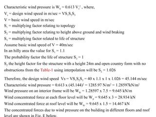 Characteristic wind pressure is Wk = 0.613 Vs
2
, where,
Vs = design wind speed in m/sec = VS1S2S3
V = basic wind speed in m/sec
S1 = multiplying factor relating to topology
S2 = multiplying factor relating to height above ground and wind braking
S3 = multiplying factor related to life of structure
Assume basic wind speed of V = 40m/sec
In an hilly area the value for S1 = 1.1
The probability factor the life of structure S3 = 1
S2 the height factor for the structure with a height 24m and open country form with no
obstructions from the Table-1 using interpolation will be S2 = 1.026
Therefore, the design wind speed Vs = VS1S2S3 = 40 x 1.1 x 1 x 1.026 = 45.144 m/sec
Characteristic wind pressure = 0.613 x (45.144)2
= 1285.97 N/m2
= 1.28597kN/m2
Wind pressure on an interior frame will be Wki = 1.28597 x 7.5 = 9.645 kN/m
Wind concentrated force at each floor level will be Wp = 9.645 x 3 = 28.934 kN
Wind concentrated force at roof level will be Wkr = 9.645 x 1.5 = 14.467 kN
The concentrated forces due to wind pressure on the building in different floors and roof
 
