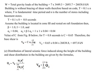 W = Total gravity loads of the building = 7 x 3449.3 + 2693.7 = 26838.8 kN
Building is without bracing of shear walls therefore based on code, T = 0.1 x n
where, T is fundamental time period and n is the number of stores including
basement stores.
T = 0.1 x 8 = 0.8 seconds
Assume the building is located in zone III and rested on raft foundation then,
β = 1.0, I = 1.0, and
α0 = 0.04, αh = β I α0 = 1 x 1 x 0.04 = 0.04
Value of C from Fig. B below; for T = 0.8 seconds is C = 0.65 Therefore, the
base shear is
VB = 0.65 x 0.04 x 26838.8, = 697.8 kN
(e) Distribution of lateral seismic force induced along the height of the building
and shear distribution in the building are given by the formulas,
 