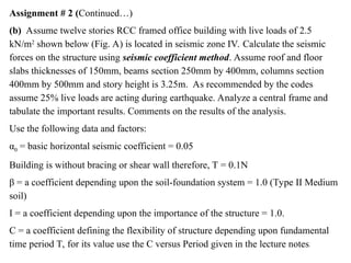 Assignment # 2 (Continued…)
(b) Assume twelve stories RCC framed office building with live loads of 2.5
kN/m2
shown below (Fig. A) is located in seismic zone IV. Calculate the seismic
forces on the structure using seismic coefficient method. Assume roof and floor
slabs thicknesses of 150mm, beams section 250mm by 400mm, columns section
400mm by 500mm and story height is 3.25m. As recommended by the codes
assume 25% live loads are acting during earthquake. Analyze a central frame and
tabulate the important results. Comments on the results of the analysis.
Use the following data and factors:
α0 = basic horizontal seismic coefficient = 0.05
Building is without bracing or shear wall therefore, T = 0.1N
β = a coefficient depending upon the soil-foundation system = 1.0 (Type II Medium
soil)
I = a coefficient depending upon the importance of the structure = 1.0.
C = a coefficient defining the flexibility of structure depending upon fundamental
time period T, for its value use the C versus Period given in the lecture notes.
 