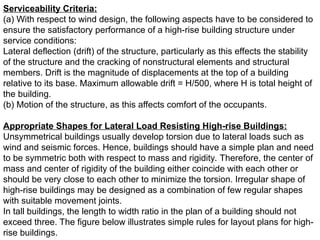 Serviceability Criteria:
(a) With respect to wind design, the following aspects have to be considered to
ensure the satisfactory performance of a high-rise building structure under
service conditions:
Lateral deflection (drift) of the structure, particularly as this effects the stability
of the structure and the cracking of nonstructural elements and structural
members. Drift is the magnitude of displacements at the top of a building
relative to its base. Maximum allowable drift = H/500, where H is total height of
the building.
(b) Motion of the structure, as this affects comfort of the occupants.
Appropriate Shapes for Lateral Load Resisting High-rise Buildings:
Unsymmetrical buildings usually develop torsion due to lateral loads such as
wind and seismic forces. Hence, buildings should have a simple plan and need
to be symmetric both with respect to mass and rigidity. Therefore, the center of
mass and center of rigidity of the building either coincide with each other or
should be very close to each other to minimize the torsion. Irregular shape of
high-rise buildings may be designed as a combination of few regular shapes
with suitable movement joints.
In tall buildings, the length to width ratio in the plan of a building should not
exceed three. The figure below illustrates simple rules for layout plans for high-
rise buildings.
 