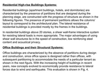 Residential High-rise Buildings Systems:
Residential buildings (apartment buildings, hotels, and dormitories) are
characterized by the presence of partitions that are designed during the
planning stage, are constructed with the progress of structure as shown in the
following figures. The presence of permanent partitions allows the columns’
layout to correspond to the architectural plan. The lateral resistance of
residential buildings is provided mostly by the frames in the buildings.
In residential buildings above 20 stories, a shear wall-frame interactive system
for resisting lateral loads is more appropriate. The major advantages of using
shear wall structures lie in the speed of construction, low reinforcing steel
content and acoustical privacy.
Office Buildings and their Structural Systems:
Office buildings are characterized by the absence of partitions during design
and construction, since office space is designed rather than offices, with
subsequent partitioning to accommodate the needs of a particular tenant as
shown in the next figure. With the increasing height of buildings in recent
years, new concepts evolved to economically provide resistance to lateral
forces due to wind and earthquake. This evaluation is shown in Fig. 4.
 