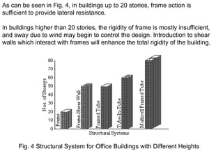 As can be seen in Fig. 4, in buildings up to 20 stories, frame action is
sufficient to provide lateral resistance.
In buildings higher than 20 stories, the rigidity of frame is mostly insufficient,
and sway due to wind may begin to control the design. Introduction to shear
walls which interact with frames will enhance the total rigidity of the building.
Fig. 4 Structural System for Office Buildings with Different Heights
 