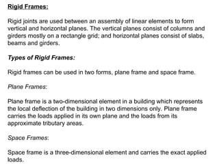 Rigid Frames:
Rigid joints are used between an assembly of linear elements to form
vertical and horizontal planes. The vertical planes consist of columns and
girders mostly on a rectangle grid; and horizontal planes consist of slabs,
beams and girders.
Types of Rigid Frames:
Rigid frames can be used in two forms, plane frame and space frame.
Plane Frames:
Plane frame is a two-dimensional element in a building which represents
the local deflection of the building in two dimensions only. Plane frame
carries the loads applied in its own plane and the loads from its
approximate tributary areas.
Space Frames:
Space frame is a three-dimensional element and carries the exact applied
loads.
 