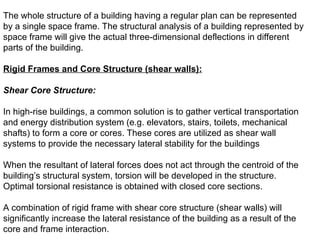 The whole structure of a building having a regular plan can be represented
by a single space frame. The structural analysis of a building represented by
space frame will give the actual three-dimensional deflections in different
parts of the building.
Rigid Frames and Core Structure (shear walls):
Shear Core Structure:
In high-rise buildings, a common solution is to gather vertical transportation
and energy distribution system (e.g. elevators, stairs, toilets, mechanical
shafts) to form a core or cores. These cores are utilized as shear wall
systems to provide the necessary lateral stability for the buildings
When the resultant of lateral forces does not act through the centroid of the
building’s structural system, torsion will be developed in the structure.
Optimal torsional resistance is obtained with closed core sections.
A combination of rigid frame with shear core structure (shear walls) will
significantly increase the lateral resistance of the building as a result of the
core and frame interaction.
 