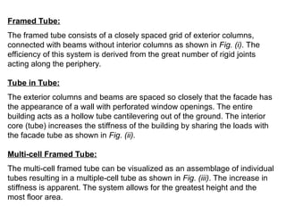Framed Tube:
The framed tube consists of a closely spaced grid of exterior columns,
connected with beams without interior columns as shown in Fig. (i). The
efficiency of this system is derived from the great number of rigid joints
acting along the periphery.
Tube in Tube:
The exterior columns and beams are spaced so closely that the facade has
the appearance of a wall with perforated window openings. The entire
building acts as a hollow tube cantilevering out of the ground. The interior
core (tube) increases the stiffness of the building by sharing the loads with
the facade tube as shown in Fig. (ii).
Multi-cell Framed Tube:
The multi-cell framed tube can be visualized as an assemblage of individual
tubes resulting in a multiple-cell tube as shown in Fig. (iii). The increase in
stiffness is apparent. The system allows for the greatest height and the
most floor area.
 