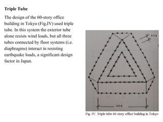 Triple Tube
The design of the 60-story office
building in Tokyo (Fig,IV) used triple
tube. In this system the exterior tube
alone resists wind loads, but all three
tubes connected by floor systems (i.e.
diaphragms) interact in resisting
earthquake loads, a significant design
factor in Japan.
 