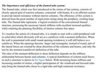 The Importance and efficiency of the framed tube system:
The framed tube, which was first introduced in the sixties of last century, consists of
closely spaced grid of exterior columns, connected with beams, It is an efficient system
to provide lateral resistance without interior columns. The efficiency of this system is
derived from the great number of rigid joints acting along the periphery, creating large
tube. The framed tube represents a logical evolution of the conventional framed
structure, possessing the necessary lateral stiffness with excellent torsional qualities
while retaining the planning flexibility of interior column free space
To visualize the action of a framed tube, it is simple to start with a solid peripheral wall
(a solid tube) which obviously will act as a cantilever with a moment deflection. When
the wall is penetrated with small round opening (windows), it will still behave as a
cantilever. When the openings become larger and rectangular, instead of round, part of
the lateral forces are resisted by shear distortion of the columns and beams, and only the
rest by the moment (cantilever) deflection of the tube.
The ratio of the moment deflection to shear deflection depends on the stiffness
relationship between beams and columns. A typical distribution of column axial forces
in such a structure is shown in the figure below. With increasing beam stiffness and
increasing number of stories, a higher participation of the windward and leeward sides
may bring the framed tube closer to a rigid tube and high rotational resistance.
 