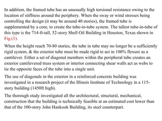 In addition, the framed tube has an unusually high torsional resistance owing to the
location of stiffness around the periphery. When the sway or wind stresses being
controlling the design (it may be around 40 stories), the framed tube is
supplemented by a core, to create the tube-in-tube system. The tallest tube-in-tube of
this type is the 714-ft-tall, 52-story Shell Oil Building in Houston, Texas shown in
Fig.(1).
When the height reach 70-80 stories, the tube in tube may no longer be a sufficiently
rigid system, & the exterior tube must be made rigid to act in 100% flexure as a
cantilever. Either a set of diagonal members within the peripheral tube creates an
exterior cantilevered truss system or interior connecting shear walls act as webs to
tie the opposite faces of the tube into a single unit.
The use of diagonals in the exterior in a reinforced concrete building was
investigated in a research project of the Illinois Institute of Technology in a 115-
story building (1450ft high).
The thorough study investigated all the architectural, structural, mechanical,
construction that the building is technically feasible at an estimated cost lower than
that of the 100-story John Hankook Building, its steel counterpart.
 