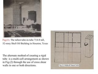 Fig.(1). The tallest tube-in-tube 714-ft tall,
52-story Shell Oil Building in Houston, Texas
The alternate method of creating a rigid
tube is a multi-cell arrangement as shown
in Fig.(2) through the use of cross shear
walls in one or both directions.
 