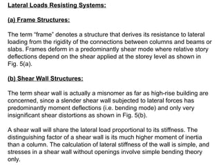 Lateral Loads Resisting Systems:
(a) Frame Structures:
The term “frame” denotes a structure that derives its resistance to lateral
loading from the rigidity of the connections between columns and beams or
slabs. Frames deform in a predominantly shear mode where relative story
deflections depend on the shear applied at the storey level as shown in
Fig. 5(a).
(b) Shear Wall Structures:
The term shear wall is actually a misnomer as far as high-rise building are
concerned, since a slender shear wall subjected to lateral forces has
predominantly moment deflections (i.e. bending mode) and only very
insignificant shear distortions as shown in Fig. 5(b).
A shear wall will share the lateral load proportional to its stiffness. The
distinguishing factor of a shear wall is its much higher moment of inertia
than a column. The calculation of lateral stiffness of the wall is simple, and
stresses in a shear wall without openings involve simple bending theory
only.
 