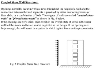 Coupled Shear Wall Structures:
Openings normally occur in vertical rows throughout the height of a wall and the
connection between the wall segments is provided by either connecting beams or
floor slabs, or a combination of both. These types of walls are called “coupled shear
walls” or “pierced shear walls” as shown in Fig. 6 below.
If the openings are very small, their effect on the overall state of stress in the shear
wall will be minor and hence, can be neglected in the design. If the openings are
large enough, this will result in a system in which typical frame action predominates.
Fig. 6 Coupled Shear Wall Structure
 