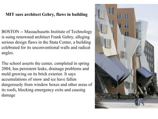 BOSTON -- Massachusetts Institute of Technology
is suing renowned architect Frank Gehry, alleging
serious design flaws in the Stata Center, a building
celebrated for its unconventional walls and radical
angles.
The school asserts the center, completed in spring
2004, has persistent leaks, drainage problems and
mold growing on its brick exterior. It says
accumulations of snow and ice have fallen
dangerously from window boxes and other areas of
its roofs, blocking emergency exits and causing
damage
MIT sues architect Gehry, flaws in building
 