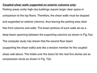 Coupled shear walls supported on exterior columns only:
Parking areas under high-rise buildings require larger clear spans in
comparison to the top floors. Therefore, the shear walls must be stopped
and supported on exterior columns, thus leaving the parking area clear
free from columns and walls. The lower portions of such walls act as a
deep beam spanning between the supporting columns as shown in Fig.7(a).
The computer study has shown that the second floor beam
(supporting the shear walls) acts like a tension member for the coupled
shear wall above. The lintels over the doors for the next five stories act as
compression struts as shown in Fig. 7(b)
 