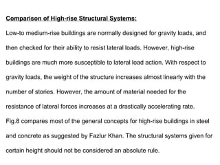 Comparison of High-rise Structural Systems:
Low-to medium-rise buildings are normally designed for gravity loads, and
then checked for their ability to resist lateral loads. However, high-rise
buildings are much more susceptible to lateral load action. With respect to
gravity loads, the weight of the structure increases almost linearly with the
number of stories. However, the amount of material needed for the
resistance of lateral forces increases at a drastically accelerating rate.
Fig.8 compares most of the general concepts for high-rise buildings in steel
and concrete as suggested by Fazlur Khan. The structural systems given for
certain height should not be considered an absolute rule.
 