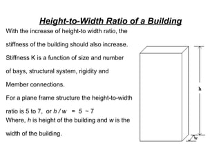 Height-to-Width Ratio of a Building
With the increase of height-to width ratio, the
stiffness of the building should also increase.
Stiffness K is a function of size and number
of bays, structural system, rigidity and
Member connections.
For a plane frame structure the height-to-width
ratio is 5 to 7, or h / w = 5 ~ 7
Where, h is height of the building and w is the
width of the building.
 