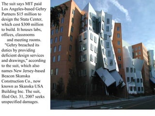 The suit says MIT paid
Los Angeles-based Gehry
Partners $15 million to
design the Stata Center,
which cost $300 million
to build. It houses labs,
offices, classrooms
and meeting rooms.
"Gehry breached its
duties by providing
deficient design services
and drawings," according
to the suit, which also
names New Jersey-based
Beacon Skanska
Construction Co., now
known as Skanska USA
Building Inc. The suit,
filed Oct. 31, 2007 seeks
unspecified damages.
 