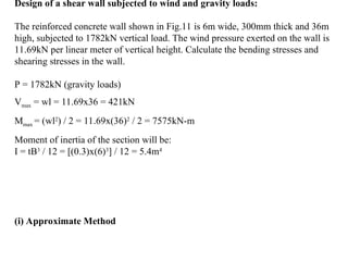 Design of a shear wall subjected to wind and gravity loads:
The reinforced concrete wall shown in Fig.11 is 6m wide, 300mm thick and 36m
high, subjected to 1782kN vertical load. The wind pressure exerted on the wall is
11.69kN per linear meter of vertical height. Calculate the bending stresses and
shearing stresses in the wall.
P = 1782kN (gravity loads)
Vmax = wl = 11.69x36 = 421kN
Mmax = (wl2
) / 2 = 11.69x(36)2
/ 2 = 7575kN-m
Moment of inertia of the section will be:
I = tB3
/ 12 = [(0.3)x(6)3
] / 12 = 5.4m4
(i) Approximate Method
 