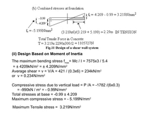 Fig.11 Design of a shear wall system
(ii) Design Based on Moment of Inertia
The maximum bending stress fmax
= Mc / I = 7575x3 / 5.4
= ± 4209kN/m2
= ± 4.209N/mm2
Average shear = v = V/A = 421 / (0.3x6) = 234kN/m2
or v = 0.234N/mm2
Compressive stress due to vertical load = P /A = -1782 /(6x0.3)
= -990kN / m2
= - 0.99N/mm2
Total stresses at base = -0.99 ± 4.209
Maximum compressive stress = - 5.199N/mm2
Maximum Tensile stress = 3.219N/mm2
 
