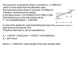 The maximum compressive stress in concrete is - 5.199N/mm2
which is much lower than the allowable value.
The maximum tensile stress in concrete =3.219N/mm2
.
Therefore, reinforcement is needed.
In the figure shown, x=3.219x6/(3.219+5.199)= 2.29m
Total tensile force in the wall at base will be:
T = (3.219x2290x300)/2 = 1105727N
In case of the design for wind load/earthquake load, the allowable stress in
steel will be enhanced by 33%,
Therefore steel area As can be calculated as:
As = 1105727 / (0.87fyx4/3) = 1105727 / (0.87x460x4/3)
As = 2077.4mm2
Where, fy = 460N/mm2
yield strength of the high strength steel
 