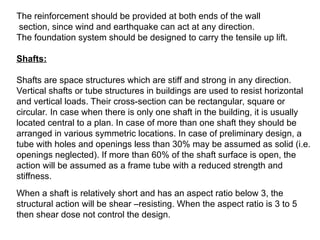 The reinforcement should be provided at both ends of the wall
section, since wind and earthquake can act at any direction.
The foundation system should be designed to carry the tensile up lift.
Shafts:
Shafts are space structures which are stiff and strong in any direction.
Vertical shafts or tube structures in buildings are used to resist horizontal
and vertical loads. Their cross-section can be rectangular, square or
circular. In case when there is only one shaft in the building, it is usually
located central to a plan. In case of more than one shaft they should be
arranged in various symmetric locations. In case of preliminary design, a
tube with holes and openings less than 30% may be assumed as solid (i.e.
openings neglected). If more than 60% of the shaft surface is open, the
action will be assumed as a frame tube with a reduced strength and
stiffness.
When a shaft is relatively short and has an aspect ratio below 3, the
structural action will be shear –resisting. When the aspect ratio is 3 to 5
then shear dose not control the design.
 