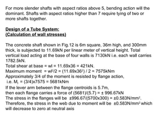 For more slender shafts with aspect ratios above 5, bending action will the
dominant. Shafts with aspect ratios higher than 7 require tying of two or
more shafts together.
Design of a Tube System:
(Calculation of wall stresses)
The concrete shaft shown in Fig.12 is 6m square, 36m high, and 300mm
thick, is subjected to 11.69kN per linear meter of vertical height. Total
vertical load acting at the base of four walls is 7130kN i.e. each wall carries
1782.5kN.
Total shear at base = wl = 11.69x36 = 421kN.
Maximum moment = wl2
/2 = (11.69x362
) / 2 = 7575kNm
Approximately 3/4 of the moment is resisted by flange action,
i.e. Mf = (3/4)x7575 = 5681kNm
If the lever arm between the flange centroids is 5.7m,
then each flange carries a force of (5681)/(5.7) = ± 996.67kN
The stress in the flanges will be ±996.67/(5700x300) = ±0.583N/mm2
.
Therefore, the stress in the web due to moment will be ±0.583N/mm2
which
will decrease to zero at neutral axis
 