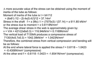 A more accurate value of the stress can be obtained using the moment of
inertia of the tube as follows:
Moment of inertia of the tube is I = bh3
/12
= (6x63
) /12 – [5.4x(5.4)3
]/12 = 37.14m4
Stress in the shaft f = ± (Mc) / I = (7575x3) / (37.14) = ± 611.85 kN/m2
or the stress due to moment = ± 0.6118N/mm2
The average shear stress in the web is approximately given by:
v = V/A = 421/(2x6x0.3) = 116.94kN/m2
= 0.1169N/mm2
The vertical load of 7130kN produces a compressive stress of
7130/(4x5.7x0.3) = 1042.39kN/m2
= 1.0423N/mm2
Therefore, the combined stress from vertical compression and bending will
be as follows:
At the end where lateral force is applied the stress f = 0.6118 – 1.0423
= -0.4306N/mm2
(compressive)
At the other end f = -0.6118 -1.0423 = -1.6541N/mm2
(compressive).
 