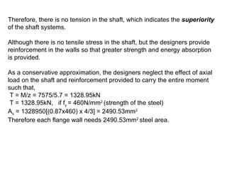 Therefore, there is no tension in the shaft, which indicates the superiority
of the shaft systems.
Although there is no tensile stress in the shaft, but the designers provide
reinforcement in the walls so that greater strength and energy absorption
is provided.
As a conservative approximation, the designers neglect the effect of axial
load on the shaft and reinforcement provided to carry the entire moment
such that,
T = M/z = 7575/5.7 = 1328.95kN
T = 1328.95kN, if fy = 460N/mm2
(strength of the steel)
As = 1328950[(0.87x460) x 4/3] = 2490.53mm2
Therefore each flange wall needs 2490.53mm2
steel area.
 