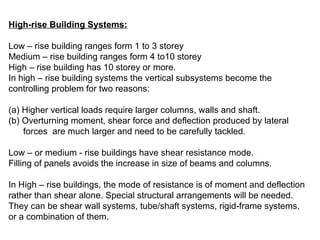 High-rise Building Systems:
Low – rise building ranges form 1 to 3 storey
Medium – rise building ranges form 4 to10 storey
High – rise building has 10 storey or more.
In high – rise building systems the vertical subsystems become the
controlling problem for two reasons:
(a) Higher vertical loads require larger columns, walls and shaft.
(b) Overturning moment, shear force and deflection produced by lateral
forces are much larger and need to be carefully tackled.
Low – or medium - rise buildings have shear resistance mode.
Filling of panels avoids the increase in size of beams and columns.
In High – rise buildings, the mode of resistance is of moment and deflection
rather than shear alone. Special structural arrangements will be needed.
They can be shear wall systems, tube/shaft systems, rigid-frame systems,
or a combination of them.
 