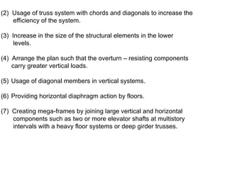 (2) Usage of truss system with chords and diagonals to increase the
efficiency of the system.
(3) Increase in the size of the structural elements in the lower
levels.
(4) Arrange the plan such that the overturn – resisting components
carry greater vertical loads.
(5) Usage of diagonal members in vertical systems.
(6) Providing horizontal diaphragm action by floors.
(7) Creating mega-frames by joining large vertical and horizontal
components such as two or more elevator shafts at multistory
intervals with a heavy floor systems or deep girder trusses.
 
