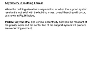 Asymmetry in Building Forms:
When the building elevation is asymmetric, or when the support system
resultant is not axial with the building mass, overall bending will occur,
as shown in Fig.16 below.
Vertical Asymmetry: The vertical eccentricity between the resultant of
the gravity loads and the center line of the support system will produce
an overturning moment
 