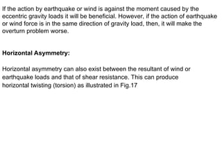 If the action by earthquake or wind is against the moment caused by the
eccentric gravity loads it will be beneficial. However, if the action of earthquake
or wind force is in the same direction of gravity load, then, it will make the
overturn problem worse.
Horizontal Asymmetry:
Horizontal asymmetry can also exist between the resultant of wind or
earthquake loads and that of shear resistance. This can produce
horizontal twisting (torsion) as illustrated in Fig.17
 
