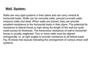 Wall System:
Walls are very rigid systems in their plane and can carry vertical &
horizontal loads. Walls can be concrete walls, precast concrete walls,
masonry walls and steel. When walls are braced, they can provide
excellent resistance to the horizontal loads in their plane. The potential for
resistance to lateral forces is high along the length of the wall but quite
weak across its thickness. The transverse resistance of wall to horizontal
forces is usually neglected. Two or more walls must be aligned
orthogonally i.e. at right angles to provide resistance to all lateral loads.
Fig.18 shows few layouts indicating the arrangement of various shear wall
systems.
 