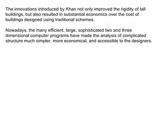 The innovations introduced by Khan not only improved the rigidity of tall
buildings, but also resulted in substantial economics over the cost of
buildings designed using traditional schemes.
Nowadays, the many efficient, large, sophisticated two and three
dimensional computer programs have made the analysis of complicated
structure much simpler, more economical, and accessible to the designers.
 