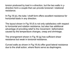 torsion produced by load in x-direction, but the two walls in y-
direction form a couple that can provide torsional / rotational
resistance.
In Fig.18 (e), the tube / shaft form offers excellent resistance for
horizontal loads in any direction.
The layout shown in Fig.18 (f) is not only satisfactory with respect
to horizontal and rotation resistance, but also has additional
advantage of providing relief to the movement / deformation
caused by the temperature changes, creep and shrinkage.
The arrangement shown in Fig.18 (g) has sufficient shear
resistance but weak in torsional resistance.
Curved walls as shown in Fig.18 (h) offer good lateral resistance
due to the shall action, where floors serve as diaphragms.
 