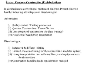 Precast Concrete Construction (Prefabrication)
In comparison to conventional reinforced concrete, Precast concrete
has the following advantages and disadvantages:
Advantages:
(i) Quality control / Factory production
(ii) Quicker Construction / Time effective
(iii) Less congested construction site (less wastage)
(iv) No affect of weather on construction
Disadvantages:
(i) Expensive & difficult jointing
(ii) Limited choices of sizing for the architect (i.e. modular system)
(iii) Heavy transportation cost with machinery and equipment need
for the erection
(iv) Construction handling loads consideration required
 