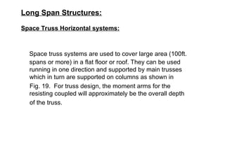 Long Span Structures:
Space Truss Horizontal systems:
Space truss systems are used to cover large area (100ft.
spans or more) in a flat floor or roof. They can be used
running in one direction and supported by main trusses
which in turn are supported on columns as shown in
Fig. 19. For truss design, the moment arms for the
resisting coupled will approximately be the overall depth
of the truss.
 