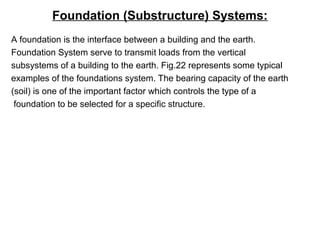Foundation (Substructure) Systems:
A foundation is the interface between a building and the earth.
Foundation System serve to transmit loads from the vertical
subsystems of a building to the earth. Fig.22 represents some typical
examples of the foundations system. The bearing capacity of the earth
(soil) is one of the important factor which controls the type of a
foundation to be selected for a specific structure.
 