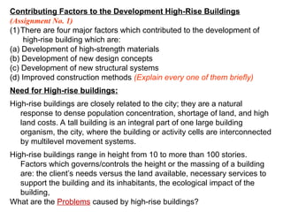 Contributing Factors to the Development High-Rise Buildings
(Assignment No. 1)
(1)There are four major factors which contributed to the development of
high-rise building which are:
(a) Development of high-strength materials
(b) Development of new design concepts
(c) Development of new structural systems
(d) Improved construction methods (Explain every one of them briefly)
Need for High-rise buildings:
High-rise buildings are closely related to the city; they are a natural
response to dense population concentration, shortage of land, and high
land costs. A tall building is an integral part of one large building
organism, the city, where the building or activity cells are interconnected
by multilevel movement systems.
High-rise buildings range in height from 10 to more than 100 stories.
Factors which governs/controls the height or the massing of a building
are: the client’s needs versus the land available, necessary services to
support the building and its inhabitants, the ecological impact of the
building,
What are the Problems caused by high-rise buildings?
 
