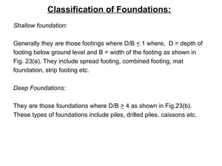 Classification of Foundations:
Shallow foundation:
Generally they are those footings where D/B < 1 where, D = depth of
footing below ground level and B = width of the footing as shown in
Fig. 23(a). They include spread footing, combined footing, mat
foundation, strip footing etc.
Deep Foundations:
They are those foundations where D/B > 4 as shown in Fig.23(b).
These types of foundations include piles, drilled piles, caissons etc.
 