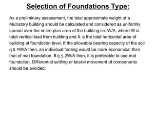 Selection of Foundations Type:
As a preliminary assessment, the total approximate weight of a
Multistory building should be calculated and considered as uniformly
spread over the entire plan area of the building i.e. W/A, where W is
total vertical load from building and A is the total horizontal area of
building at foundation level. If the allowable bearing capacity of the soil
q ≥ 4W/A then, an individual footing would be more economical than
that of mat foundation. If q < 2W/A then, it is preferable to use mat
foundation. Differential settling or lateral movement of components
should be avoided.
 