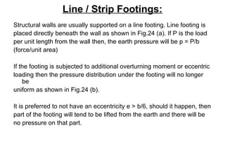 Line / Strip Footings:
Structural walls are usually supported on a line footing. Line footing is
placed directly beneath the wall as shown in Fig.24 (a). If P is the load
per unit length from the wall then, the earth pressure will be p = P/b
(force/unit area)
If the footing is subjected to additional overturning moment or eccentric
loading then the pressure distribution under the footing will no longer
be
uniform as shown in Fig.24 (b).
It is preferred to not have an eccentricity e > b/6, should it happen, then
part of the footing will tend to be lifted from the earth and there will be
no pressure on that part.
 