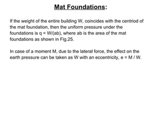 Mat Foundations:
If the weight of the entire building W, coincides with the centriod of
the mat foundation, then the uniform pressure under the
foundations is q = W/(ab), where ab is the area of the mat
foundations as shown in Fig.25.
In case of a moment M, due to the lateral force, the effect on the
earth pressure can be taken as W with an eccentricity, e = M / W.
 