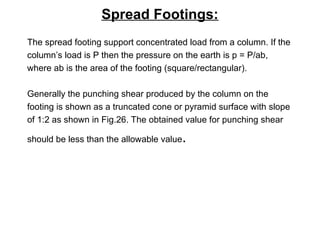 Spread Footings:
The spread footing support concentrated load from a column. If the
column’s load is P then the pressure on the earth is p = P/ab,
where ab is the area of the footing (square/rectangular).
Generally the punching shear produced by the column on the
footing is shown as a truncated cone or pyramid surface with slope
of 1:2 as shown in Fig.26. The obtained value for punching shear
should be less than the allowable value.
 